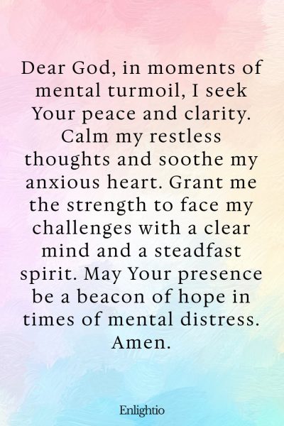 Prayer for Prosperity (for Mental Well-being): Dear God, in moments of mental turmoil, I seek Your peace and clarity. Calm my restless thoughts and soothe my anxious heart. Grant me the strength to face my challenges with a clear mind and a steadfast spirit. May Your presence be a beacon of hope in times of mental distress. Amen.