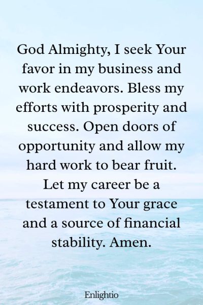 Prayer for Prosperous Endeavors: God Almighty, I seek Your favor in my business and work endeavors. Bless my efforts with prosperity and success. Open doors of opportunity and allow my hard work to bear fruit. Let my career be a testament to Your grace and a source of financial stability. Amen.