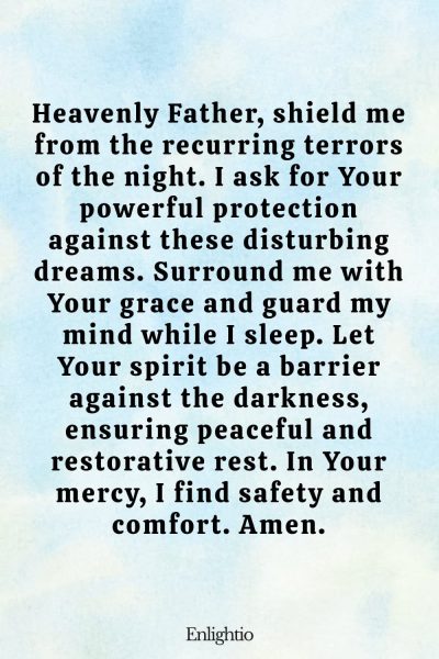 Prayer for Protection Against Recurring Nightmares and Bad Dreams: Heavenly Father, shield me from the recurring terrors of the night. I ask for Your powerful protection against these disturbing dreams. Surround me with Your grace and guard my mind while I sleep. Let Your spirit be a barrier against the darkness, ensuring peaceful and restorative rest. In Your mercy, I find safety and comfort. Amen.