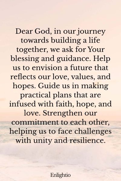 Prayer for Relationship Restoration (for Building a Life Together): Dear God, in our journey towards building a life together, we ask for Your blessing and guidance. Help us to envision a future that reflects our love, values, and hopes. Guide us in making practical plans that are infused with faith, hope, and love. Strengthen our commitment to each other, helping us to face challenges with unity and resilience.