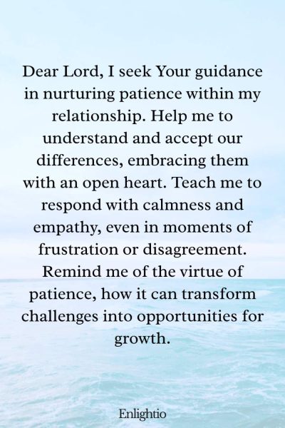 Prayer for Relationship Restoration (for Cultivating Patience): Dear Lord, I seek Your guidance in nurturing patience within my relationship. Help me to understand and accept our differences, embracing them with an open heart. Teach me to respond with calmness and empathy, even in moments of frustration or disagreement. Remind me of the virtue of patience, how it can transform challenges into opportunities for growth.