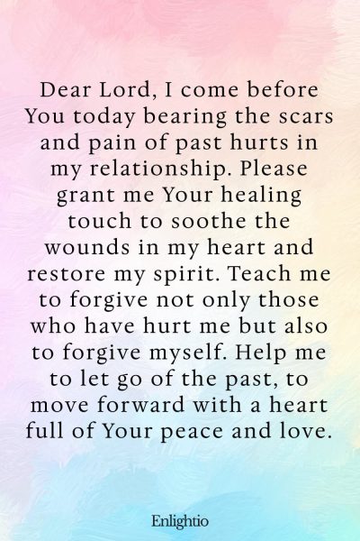 Prayer for Relationship Restoration (for Inner Peace and Healing): Dear Lord, I come before You today bearing the scars and pain of past hurts in my relationship. Please grant me Your healing touch to soothe the wounds in my heart and restore my spirit. Teach me to forgive not only those who have hurt me but also to forgive myself. Help me to let go of the past, to move forward with a heart full of Your peace and love.