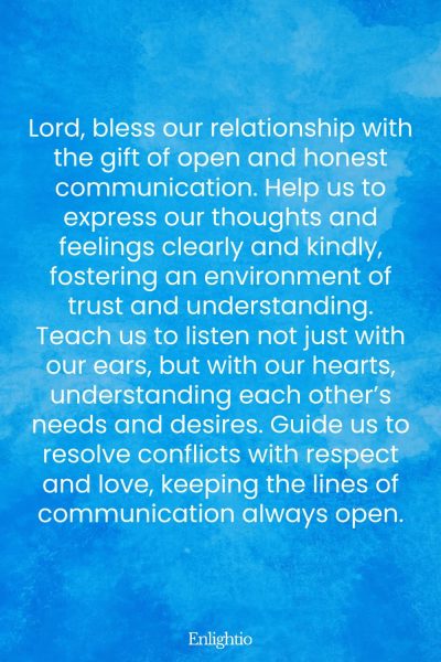 Prayer for Relationship Restoration (for Open and Honest Communication): Lord, bless our relationship with the gift of open and honest communication. Help us to express our thoughts and feelings clearly and kindly, fostering an environment of trust and understanding. Teach us to listen not just with our ears, but with our hearts, understanding each otherโs needs and desires. Guide us to resolve conflicts with respect and love, keeping the lines of communication always open.