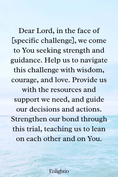 Prayer for Relationship Restoration (for Overcoming Specific Challenges): Dear Lord, in the face of [specific challenge], we come to You seeking strength and guidance. Help us to navigate this challenge with wisdom, courage, and love. Provide us with the resources and support we need, and guide our decisions and actions. Strengthen our bond through this trial, teaching us to lean on each other and on You.