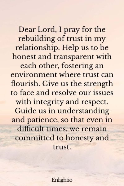 Prayer for Relationship Restoration (for Rebuilding Trust): Dear Lord, I pray for the rebuilding of trust in my relationship. Help us to be honest and transparent with each other, fostering an environment where trust can flourish. Give us the strength to face and resolve our issues with integrity and respect. Guide us in understanding and patience, so that even in difficult times, we remain committed to honesty and trust.
