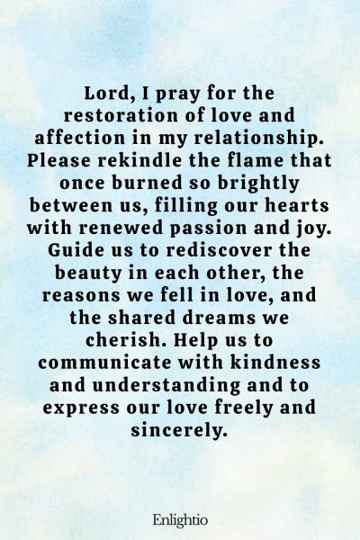 Prayer for Relationship Restoration (for Restoring Love): Lord, I pray for the restoration of love and affection in my relationship. Please rekindle the flame that once burned so brightly between us, filling our hearts with renewed passion and joy. Guide us to rediscover the beauty in each other, the reasons we fell in love, and the shared dreams we cherish. Help us to communicate with kindness and understanding and to express our love freely and sincerely.