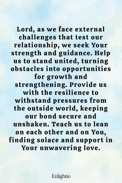 Prayer for Relationship Restoration (for Strength Against External Stressors): Lord, as we face external challenges that test our relationship, we seek Your strength and guidance. Help us to stand united, turning obstacles into opportunities for growth and strengthening. Provide us with the resilience to withstand pressures from the outside world, keeping our bond secure and unshaken. Teach us to lean on each other and on You, finding solace and support in Your unwavering love.