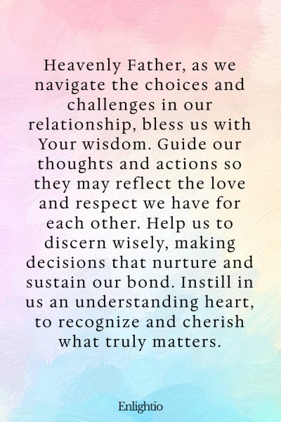 Prayer for Relationship Restoration (for Wisdom in Choices): Heavenly Father, as we navigate the choices and challenges in our relationship, bless us with Your wisdom. Guide our thoughts and actions so they may reflect the love and respect we have for each other. Help us to discern wisely, making decisions that nurture and sustain our bond. Instill in us an understanding heart, to recognize and cherish what truly matters.