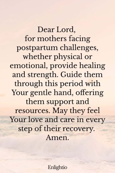 Prayer for Safe Delivery and for Healing from Postpartum Challenges: Dear Lord, for mothers facing postpartum challenges, whether physical or emotional, provide healing and strength. Guide them through this period with Your gentle hand, offering them support and resources. May they feel Your love and care in every step of their recovery. Amen.