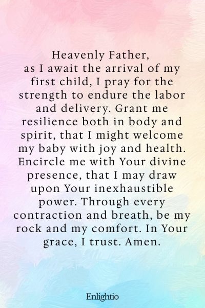 Prayer for Safe Delivery and for Strength in Childbirth: Heavenly Father, as I await the arrival of my first child, I pray for the strength to endure the labor and delivery. Grant me resilience both in body and spirit, that I might welcome my baby with joy and health. Encircle me with Your divine presence, that I may draw upon Your inexhaustible power. Through every contraction and breath, be my rock and my comfort. In Your grace, I trust. Amen.