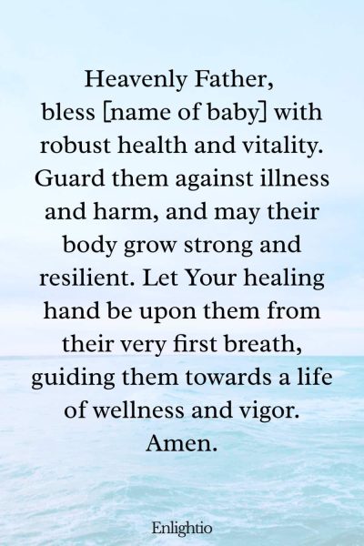 Prayer for Safe Delivery and For the Newborn’s Health: Heavenly Father, bless [name of baby] with robust health and vitality. Guard them against illness and harm, and may their body grow strong and resilient. Let Your healing hand be upon them from their very first breath, guiding them towards a life of wellness and vigor. Amen.
