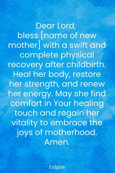 Prayer for Safe Delivery and Physical Recovery After Childbirth: Dear Lord, bless [name of new mother] with a swift and complete physical recovery after childbirth. Heal her body, restore her strength, and renew her energy. May she find comfort in Your healing touch and regain her vitality to embrace the joys of motherhood. Amen.