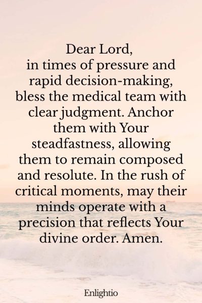 Prayer for Safe Delivery (Clear Judgment Under Pressure of The Medical Team): Dear Lord, in times of pressure and rapid decision-making, bless the medical team with clear judgment. Anchor them with Your steadfastness, allowing them to remain composed and resolute. In the rush of critical moments, may their minds operate with a precision that reflects Your divine order. Amen.