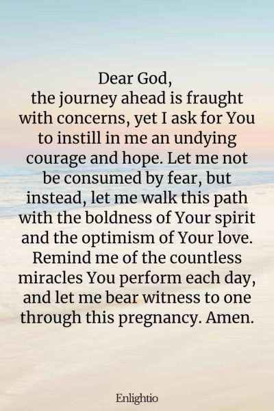 Prayer for Safe Delivery (Courage and Hope): Dear God, the journey ahead is fraught with concerns, yet I ask for You to instill in me an undying courage and hope. Let me not be consumed by fear, but instead, let me walk this path with the boldness of Your spirit and the optimism of Your love. Remind me of the countless miracles You perform each day, and let me bear witness to one through this pregnancy. Amen.