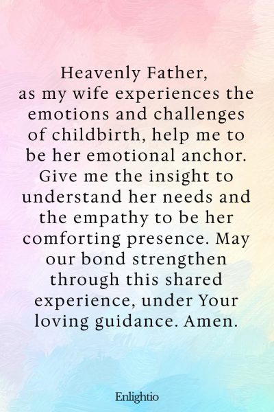 Prayer for Safe Delivery (Emotional Support for My Wife): Heavenly Father, as my wife experiences the emotions and challenges of childbirth, help me to be her emotional anchor. Give me the insight to understand her needs and the empathy to be her comforting presence. May our bond strengthen through this shared experience, under Your loving guidance. Amen.