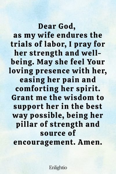 Prayer for Safe Delivery (for My Wife in Labor): Dear God, as my wife endures the trials of labor, I pray for her strength and well-being. May she feel Your loving presence with her, easing her pain and comforting her spirit. Grant me the wisdom to support her in the best way possible, being her pillar of strength and source of encouragement. Amen.
