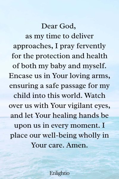 Prayer for Safe Delivery (Protection and Health): Dear God, as my time to deliver approaches, I pray fervently for the protection and health of both my baby and myself. Encase us in Your loving arms, ensuring a safe passage for my child into this world. Watch over us with Your vigilant eyes, and let Your healing hands be upon us in every moment. I place our well-being wholly in Your care. Amen.