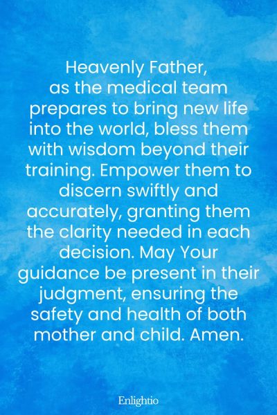 Prayer for Safe Delivery (wisdom and Discernment of The Medical Team): Heavenly Father, as the medical team prepares to bring new life into the world, bless them with wisdom beyond their training. Empower them to discern swiftly and accurately, granting them the clarity needed in each decision. May Your guidance be present in their judgment, ensuring the safety and health of both mother and child. Amen.