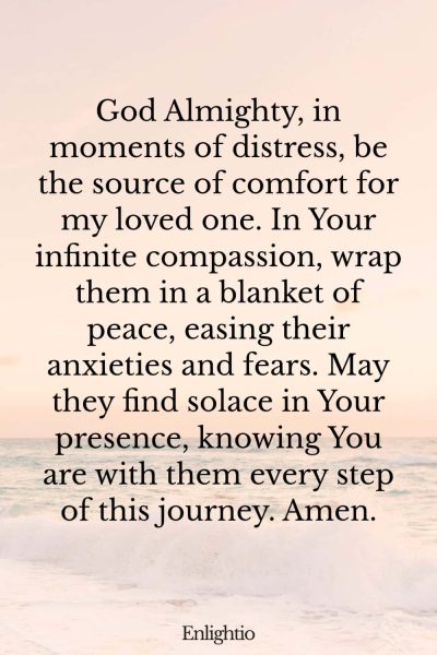 Prayer for Someone in the Hospital (for Comfort in Distress): God Almighty, in moments of distress, be the source of comfort for my loved one. In Your infinite compassion, wrap them in a blanket of peace, easing their anxieties and fears. May they find solace in Your presence, knowing You are with them every step of this journey. Amen.