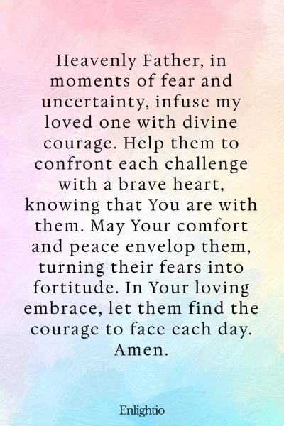 Prayer for Someone in the Hospital (for Courage Amidst Fear): Heavenly Father, in moments of fear and uncertainty, infuse my loved one with divine courage. Help them to confront each challenge with a brave heart, knowing that You are with them. May Your comfort and peace envelop them, turning their fears into fortitude. In Your loving embrace, let them find the courage to face each day. Amen.