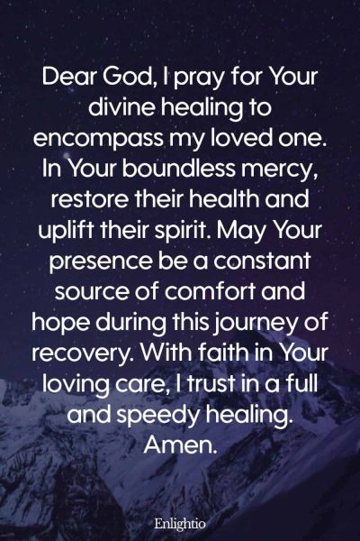 Prayer for Someone in the Hospital (for Divine Healing): Dear God, I pray for Your divine healing to encompass my loved one. In Your boundless mercy, restore their health and uplift their spirit. May Your presence be a constant source of comfort and hope during this journey of recovery. With faith in Your loving care, I trust in a full and speedy healing. Amen.