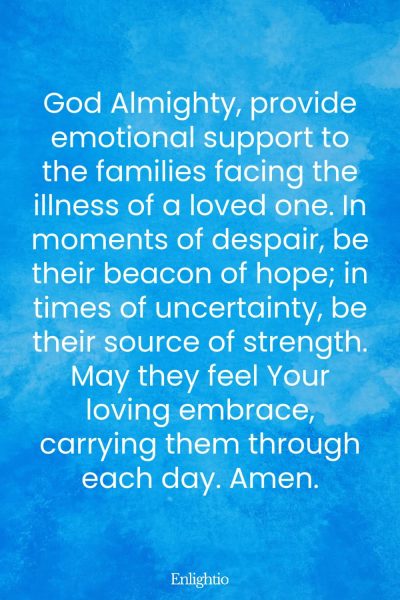 Prayer for Someone in the Hospital (for Emotional Support for Families): God Almighty, provide emotional support to the families facing the illness of a loved one. In moments of despair, be their beacon of hope; in times of uncertainty, be their source of strength. May they feel Your loving embrace, carrying them through each day. Amen.