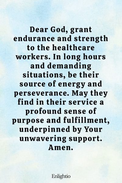 Prayer for Someone in the Hospital (for Endurance and Strength): Dear God, grant endurance and strength to the healthcare workers. In long hours and demanding situations, be their source of energy and perseverance. May they find in their service a profound sense of purpose and fulfillment, underpinned by Your unwavering support. Amen.