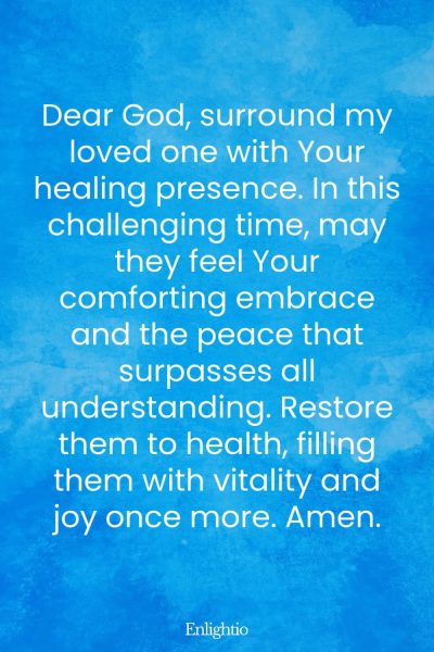 Prayer for Someone in the Hospital (for Healing Presence): Dear God, surround my loved one with Your healing presence. In this challenging time, may they feel Your comforting embrace and the peace that surpasses all understanding. Restore them to health, filling them with vitality and joy once more. Amen.