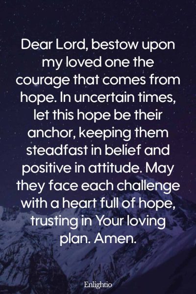 Prayer for Someone in the Hospital (for Hopeful Courage): Dear Lord, bestow upon my loved one the courage that comes from hope. In uncertain times, let this hope be their anchor, keeping them steadfast in belief and positive in attitude. May they face each challenge with a heart full of hope, trusting in Your loving plan. Amen.