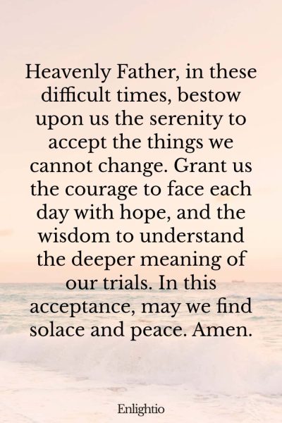 Prayer for Someone in the Hospital (for Serenity in Difficult Times): Heavenly Father, in these difficult times, bestow upon us the serenity to accept the things we cannot change. Grant us the courage to face each day with hope, and the wisdom to understand the deeper meaning of our trials. In this acceptance, may we find solace and peace. Amen.