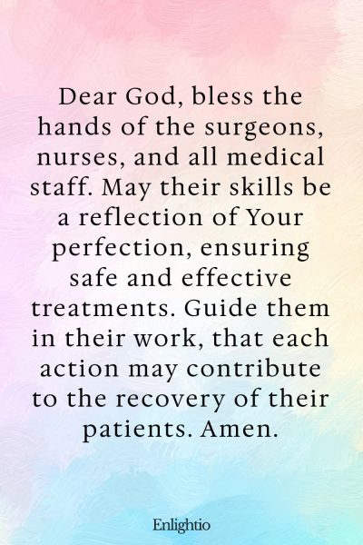Prayer for Someone in the Hospital (for Skillful Hands): Dear God, bless the hands of the surgeons, nurses, and all medical staff. May their skills be a reflection of Your perfection, ensuring safe and effective treatments. Guide them in their work, that each action may contribute to the recovery of their patients. Amen.