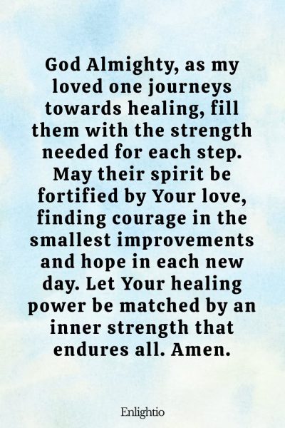Prayer for Someone in the Hospital (for Strength in Healing): God Almighty, as my loved one journeys towards healing, fill them with the strength needed for each step. May their spirit be fortified by Your love, finding courage in the smallest improvements and hope in each new day. Let Your healing power be matched by an inner strength that endures all. Amen.