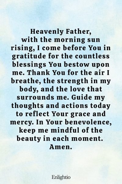 Prayer for the Morning (for Daily Blessings): Heavenly Father, with the morning sun rising, I come before You in gratitude for the countless blessings You bestow upon me. Thank You for the air I breathe, the strength in my body, and the love that surrounds me. Guide my thoughts and actions today to reflect Your grace and mercy. In Your benevolence, keep me mindful of the beauty in each moment. Amen.
