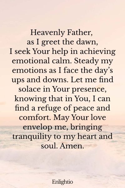 Prayer for the Morning (for Emotional Calm): Heavenly Father, as I greet the dawn, I seek Your help in achieving emotional calm. Steady my emotions as I face the day’s ups and downs. Let me find solace in Your presence, knowing that in You, I can find a refuge of peace and comfort. May Your love envelop me, bringing tranquility to my heart and soul. Amen.