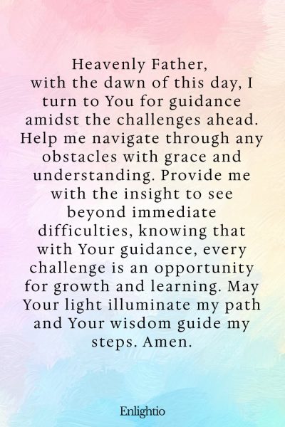 Prayer for the Morning (for Guidance in Challenges): Heavenly Father, with the dawn of this day, I turn to You for guidance amidst the challenges ahead. Help me navigate through any obstacles with grace and understanding. Provide me with the insight to see beyond immediate difficulties, knowing that with Your guidance, every challenge is an opportunity for growth and learning. May Your light illuminate my path and Your wisdom guide my steps. Amen.