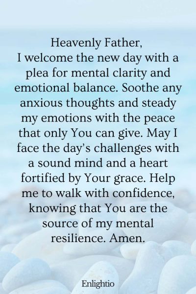 Prayer for the Morning (for Mental Clarity and Emotional Balance): Heavenly Father, I welcome the new day with a plea for mental clarity and emotional balance. Soothe any anxious thoughts and steady my emotions with the peace that only You can give. May I face the day’s challenges with a sound mind and a heart fortified by Your grace. Help me to walk with confidence, knowing that You are the source of my mental resilience. Amen.