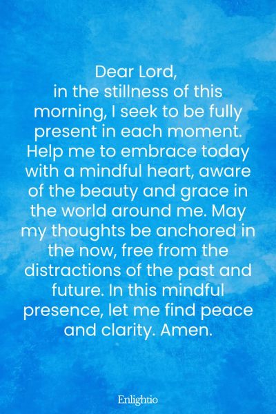 Prayer for the Morning (for Mindful Presence): Dear Lord, in the stillness of this morning, I seek to be fully present in each moment. Help me to embrace today with a mindful heart, aware of the beauty and grace in the world around me. May my thoughts be anchored in the now, free from the distractions of the past and future. In this mindful presence, let me find peace and clarity. Amen.