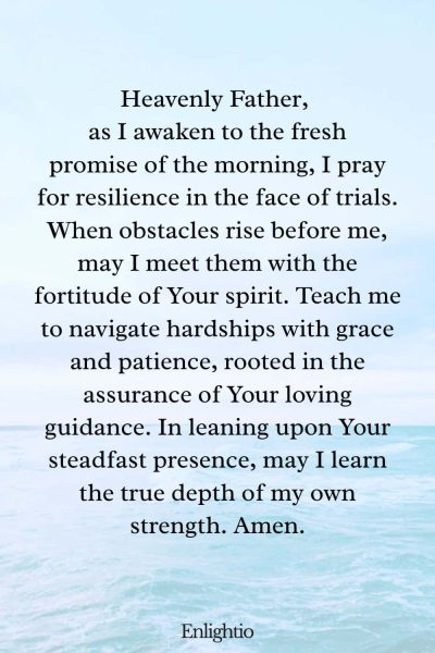 Prayer for the Morning (for Resilience in Trials): Heavenly Father, as I awaken to the fresh promise of the morning, I pray for resilience in the face of trials. When obstacles rise before me, may I meet them with the fortitude of Your spirit. Teach me to navigate hardships with grace and patience, rooted in the assurance of Your loving guidance. In leaning upon Your steadfast presence, may I learn the true depth of my own strength. Amen.
