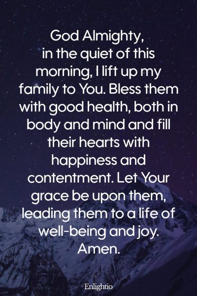 Prayer for the Morning (for the Health and Happiness of the Family): God Almighty, in the quiet of this morning, I lift up my family to You. Bless them with good health, both in body and mind and fill their hearts with happiness and contentment. Let Your grace be upon them, leading them to a life of well-being and joy. Amen.