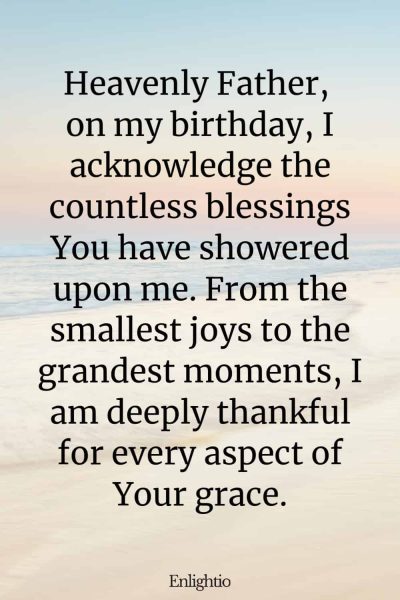Short Birthday Prayer for Myself (Acknowledging Lifeโs Blessings): Heavenly Father, on my birthday, I acknowledge the countless blessings You have showered upon me. From the smallest joys to the grandest moments, I am deeply thankful for every aspect of Your grace.