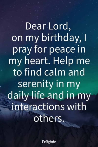 Short Birthday Prayer for Myself (for Personal Peace): Dear Lord, on my birthday, I pray for peace in my heart. Help me to find calm and serenity in my daily life and in my interactions with others.