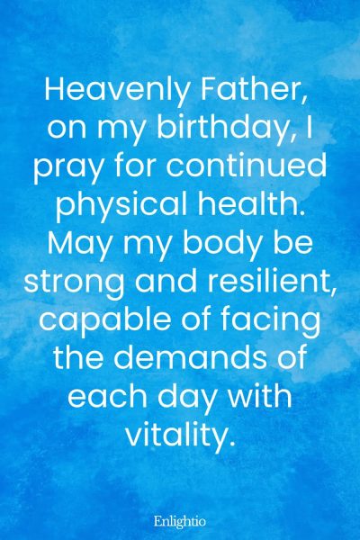 Short Birthday Prayer for Myself (for Physical Health): Heavenly Father, on my birthday, I pray for continued physical health. May my body be strong and resilient, capable of facing the demands of each day with vitality.