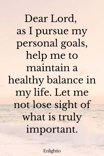 Short Birthday Prayer for Myself (Seeking Balance in Pursuit of Goals): Dear Lord, as I pursue my personal goals, help me to maintain a healthy balance in my life. Let me not lose sight of what is truly important.