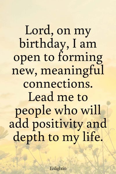 Short Birthday Prayer for Myself (Seeking New Meaningful Connections): Lord, on my birthday, I am open to forming new, meaningful connections. Lead me to people who will add positivity and depth to my life.